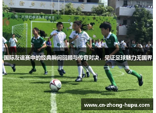 国际友谊赛中的经典瞬间回顾与传奇对决，见证足球魅力无国界