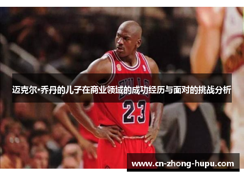 迈克尔·乔丹的儿子在商业领域的成功经历与面对的挑战分析 迈克尔·乔丹的儿子在商业领域的成功经历与面对的挑战分析