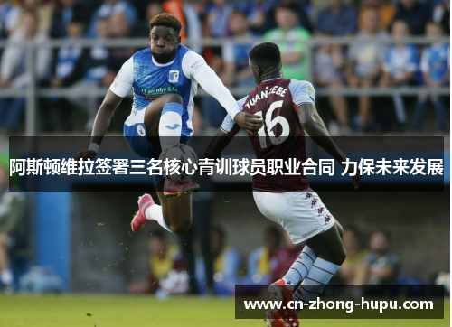 阿斯顿维拉签署三名核心青训球员职业合同 力保未来发展 阿斯顿维拉签署三名核心青训球员职业合同 力保未来发展