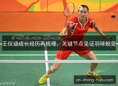 王仪涵成长经历再梳理，关键节点见证羽球蜕变