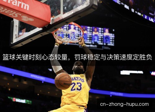篮球关键时刻心态较量,罚球稳定与决策速度定胜负 篮球关键时刻心态较量,罚球稳定与决策速度定胜负